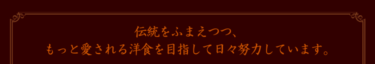 伝統をふまえつつ、もっと愛される洋食を目指して日々努力しています。